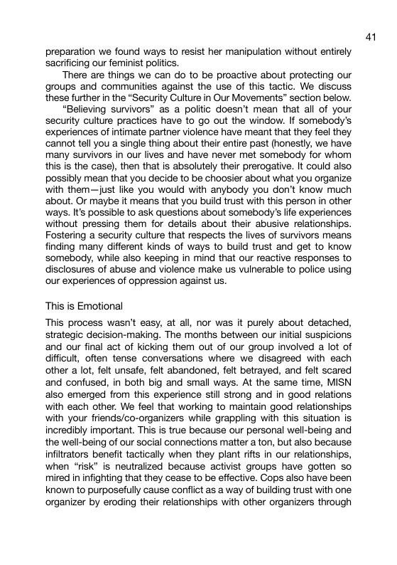preparation we found ways to resist her manipulation without entirely sacrificing our feminist politics. There are things we can do to be proactive about protecting our groups and communities against the use of this tactic. We discuss these further in the “Security Gulture in Our Movements” section below. “Believing survivors” as a politic doesn’t mean that all of your security culture practices have to go out the window. If somebody’s ‘experiences of intimate partner violence have meant that they feel they ‘cannot tell you a single thing about their entire past (honestly, we have many survivors in our lives and have never met somebody for whom this is the case), then that is absolutely their prerogative. It could also possibly mean that you decide to be choosier about what you organize with them—just like you would with anybody you don’t know much ‘about. Or maybe it means that you build trust with this person in other ways. It’s possible to ask questions about somebody’s life experiences without pressing them for details about their abusive relationships. Fostering a security culture that respects the lives of survivors means finding many different Kinds of ways to build trust and get to know somebody, while also keeping in mind that our reactive responses to disclosures of abuse and violence make s vulnerable to police using our experiences of oppression against us. This i Emotional This process wasn’t easy, at all, nor was it purely about detached, strategic decision-making. The months between our nitial suspicions and our final act of kicking them out of our group involved a lot of difficult, often tense conversations where we disagreed with each other a lot, felt unsafe, felt abandoned, felt betrayed, and felt scared and confused, in both big and small ways. At the same time, MISN also emerged from this experience still strong and in good relations with each other. We feel that working to maintain good relationships with your friends/co-organizers while grappling with this situation is incredibly important. This is true because our personal well-being and the well-being of our social connections matter a ton, but also because infiltrators benefit tactically when they plant rifts in our relationships, when “risk” is neutralized because activist groups have gotten so mired in infighting that they cease to be effective. Cops also have been known to purposefully cause conflict as a way of building trust with one organizer by eroding their relationships with other organizers through 4